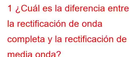 1 ¿Cuál es la diferencia entre la rectificación de onda completa y la rectificación de media onda