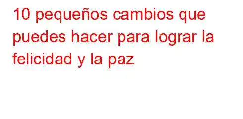 10 pequeños cambios que puedes hacer para lograr la felicidad y la paz