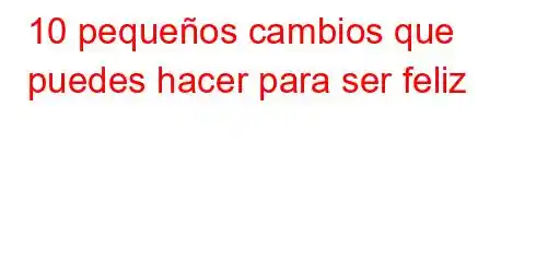 10 pequeños cambios que puedes hacer para ser feliz