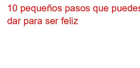 10 pequeños pasos que puedes dar para ser feliz