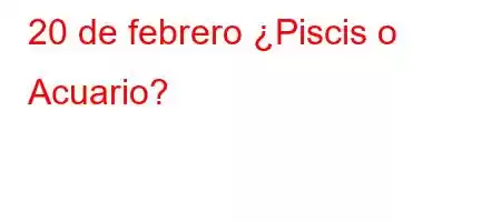 20 de febrero ¿Piscis o Acuario