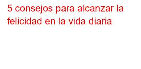 5 consejos para alcanzar la felicidad en la vida diaria