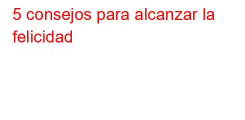 5 consejos para alcanzar la felicidad