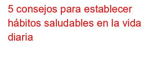 5 consejos para establecer hábitos saludables en la vida diaria