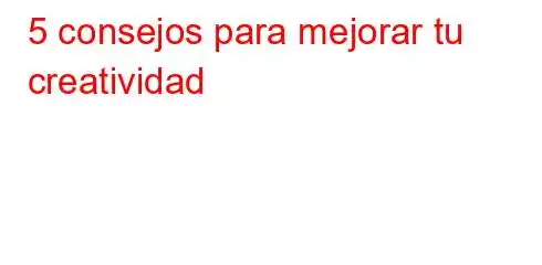 5 consejos para mejorar tu creatividad