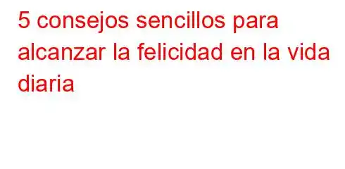 5 consejos sencillos para alcanzar la felicidad en la vida diaria