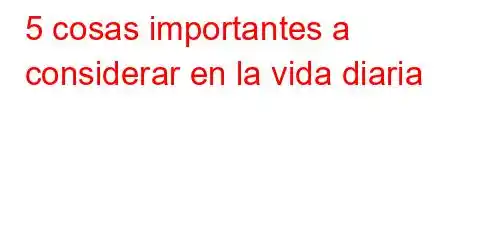 5 cosas importantes a considerar en la vida diaria