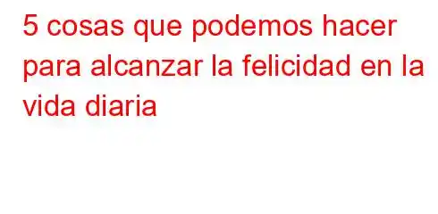 5 cosas que podemos hacer para alcanzar la felicidad en la vida diaria