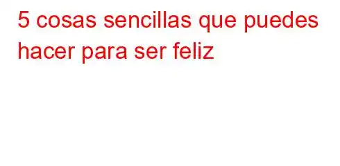 5 cosas sencillas que puedes hacer para ser feliz