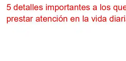 5 detalles importantes a los que prestar atención en la vida diaria