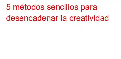 5 métodos sencillos para desencadenar la creatividad