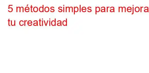 5 métodos simples para mejorar tu creatividad