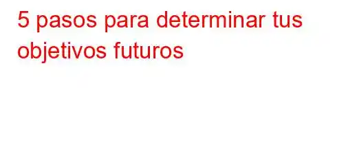 5 pasos para determinar tus objetivos futuros