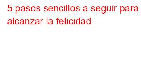 5 pasos sencillos a seguir para alcanzar la felicidad