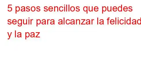 5 pasos sencillos que puedes seguir para alcanzar la felicidad y la paz