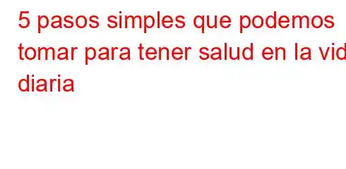 5 pasos simples que podemos tomar para tener salud en la vida diaria