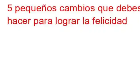 5 pequeños cambios que debes hacer para lograr la felicidad