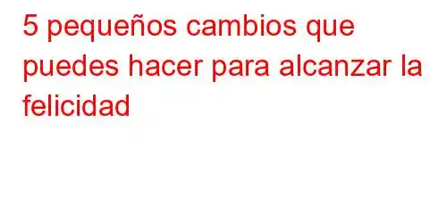 5 pequeños cambios que puedes hacer para alcanzar la felicidad