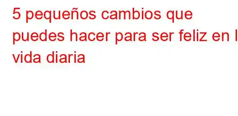 5 pequeños cambios que puedes hacer para ser feliz en la vida diaria