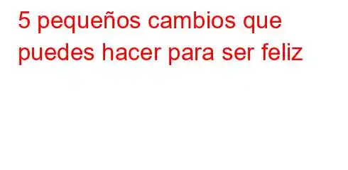 5 pequeños cambios que puedes hacer para ser feliz