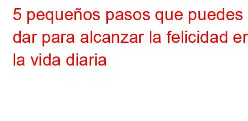 5 pequeños pasos que puedes dar para alcanzar la felicidad en la vida diaria
