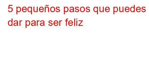 5 pequeños pasos que puedes dar para ser feliz