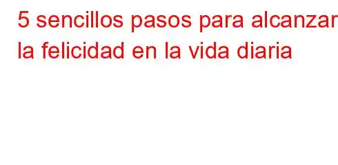 5 sencillos pasos para alcanzar la felicidad en la vida diaria