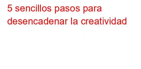 5 sencillos pasos para desencadenar la creatividad