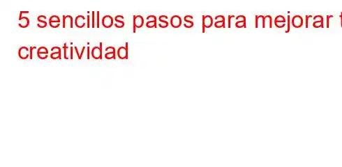 5 sencillos pasos para mejorar tu creatividad