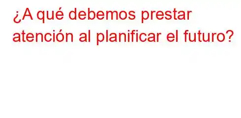 ¿A qué debemos prestar atención al planificar el futuro?