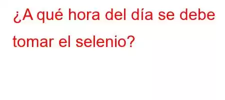 ¿A qué hora del día se debe tomar el selenio