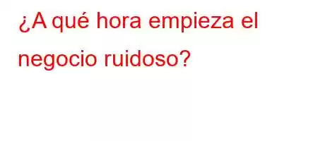 ¿A qué hora empieza el negocio ruidoso?