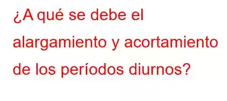 ¿A qué se debe el alargamiento y acortamiento de los períodos diurnos?