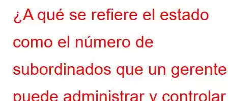 ¿A qué se refiere el estado como el número de subordinados que un gerente puede administrar y controlar directamente