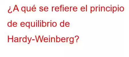 ¿A qué se refiere el principio de equilibrio de Hardy-Weinberg?