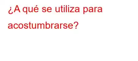 ¿A qué se utiliza para acostumbrarse