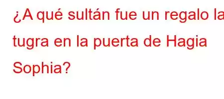 ¿A qué sultán fue un regalo la tugra en la puerta de Hagia Sophia