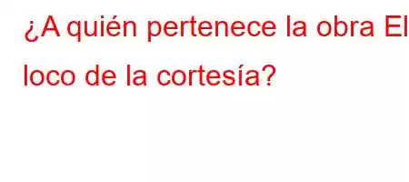 ¿A quién pertenece la obra El loco de la cortesía?