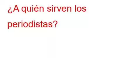 ¿A quién sirven los periodistas?