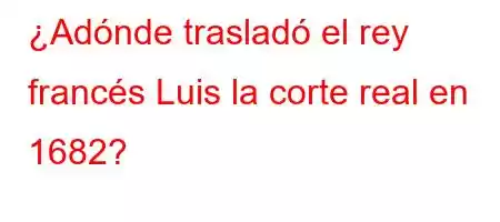 ¿Adónde trasladó el rey francés Luis la corte real en 1682