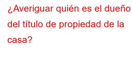 ¿Averiguar quién es el dueño del título de propiedad de la casa?