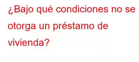 ¿Bajo qué condiciones no se otorga un préstamo de vivienda?