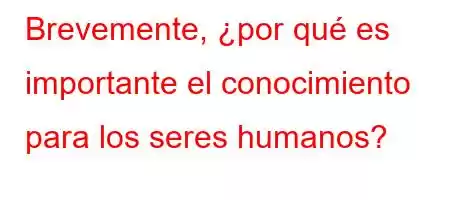 Brevemente, ¿por qué es importante el conocimiento para los seres humanos?