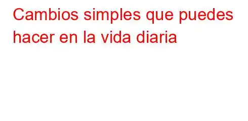 Cambios simples que puedes hacer en la vida diaria