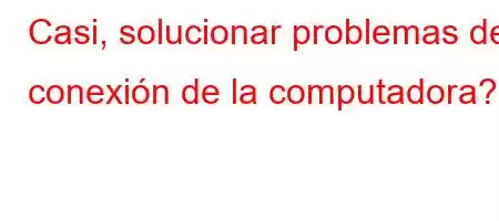 Casi, solucionar problemas de conexión de la computadora?