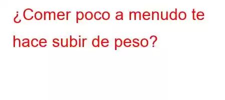 ¿Comer poco a menudo te hace subir de peso?