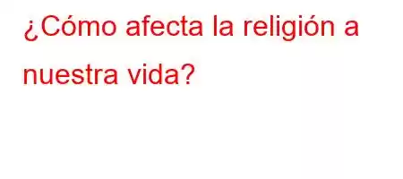 ¿Cómo afecta la religión a nuestra vida?