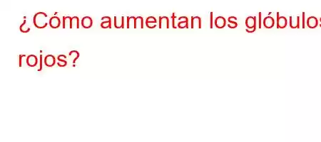 ¿Cómo aumentan los glóbulos rojos?