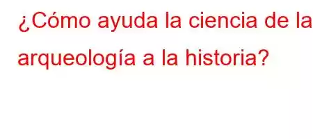 ¿Cómo ayuda la ciencia de la arqueología a la historia?