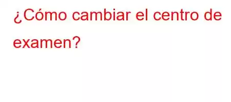 ¿Cómo cambiar el centro de examen